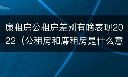 廉租房公租房差别有啥表现2022（公租房和廉租房是什么意思）