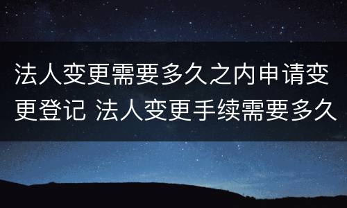 法人变更需要多久之内申请变更登记 法人变更手续需要多久