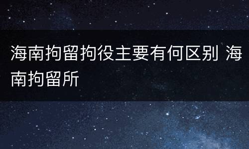 海南拘留拘役主要有何区别 海南拘留所