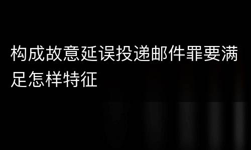 构成故意延误投递邮件罪要满足怎样特征