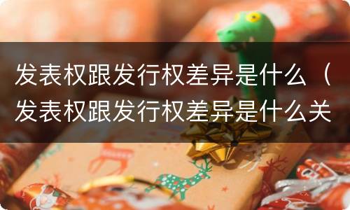 发表权跟发行权差异是什么（发表权跟发行权差异是什么关系）