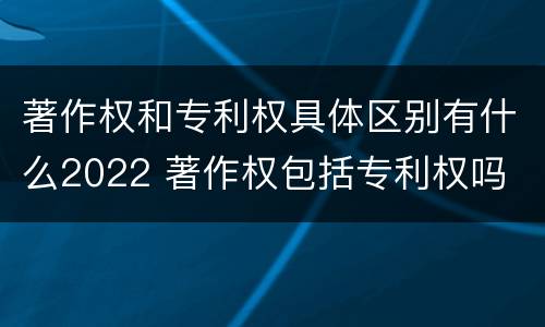 著作权和专利权具体区别有什么2022 著作权包括专利权吗
