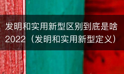 发明和实用新型区别到底是啥2022（发明和实用新型定义）