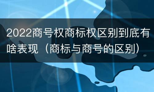 2022商号权商标权区别到底有啥表现（商标与商号的区别）