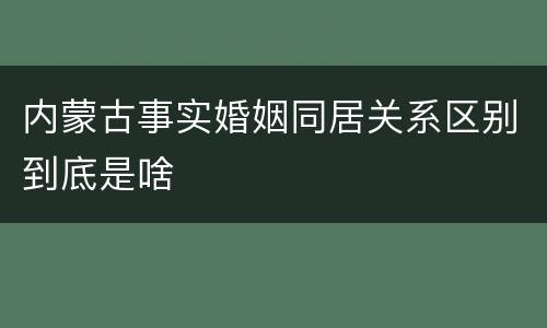 内蒙古事实婚姻同居关系区别到底是啥