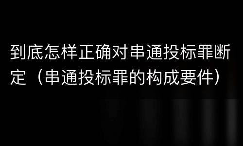 到底怎样正确对串通投标罪断定（串通投标罪的构成要件）