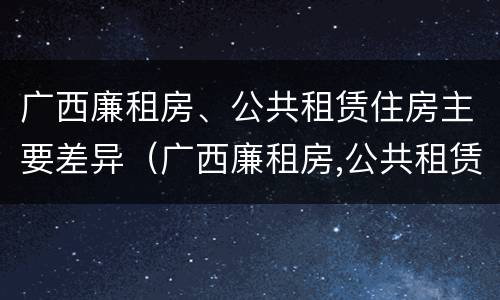 广西廉租房、公共租赁住房主要差异（广西廉租房,公共租赁住房主要差异有哪些）