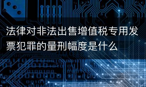 法律对非法出售增值税专用发票犯罪的量刑幅度是什么
