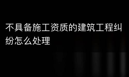 不具备施工资质的建筑工程纠纷怎么处理