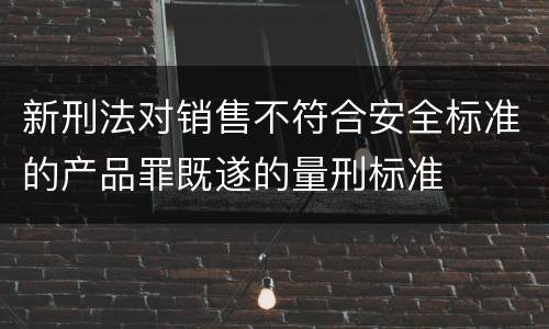 新刑法对销售不符合安全标准的产品罪既遂的量刑标准