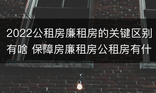 2022公租房廉租房的关键区别有啥 保障房廉租房公租房有什么区别