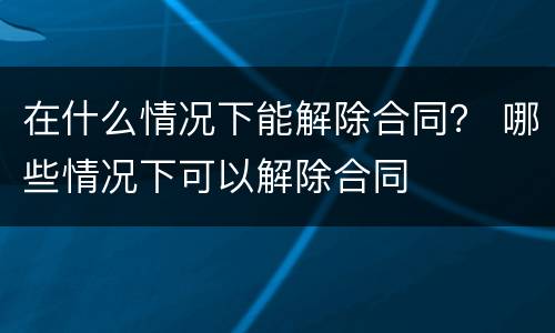 在什么情况下能解除合同？ 哪些情况下可以解除合同