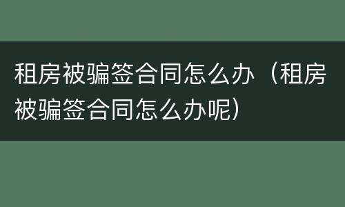 租房被骗签合同怎么办（租房被骗签合同怎么办呢）