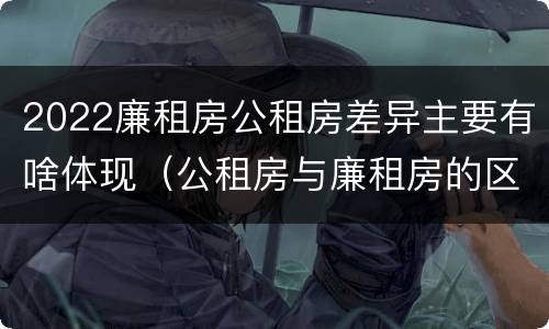 2022廉租房公租房差异主要有啥体现（公租房与廉租房的区别都在此,别再搞错了!）