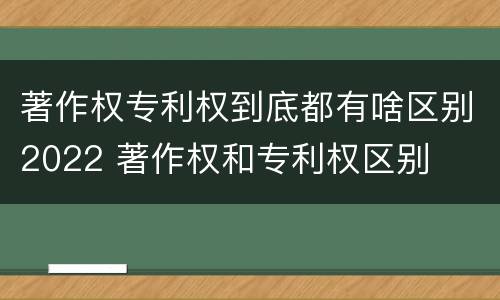 著作权专利权到底都有啥区别2022 著作权和专利权区别