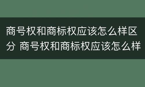 商号权和商标权应该怎么样区分 商号权和商标权应该怎么样区分呢