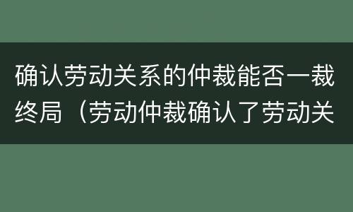 确认劳动关系的仲裁能否一裁终局（劳动仲裁确认了劳动关系）