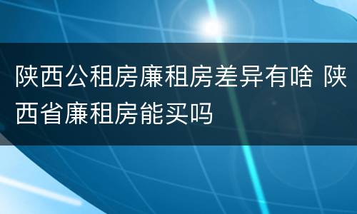 陕西公租房廉租房差异有啥 陕西省廉租房能买吗