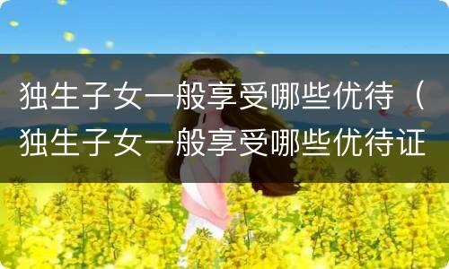 独生子女一般享受哪些优待（独生子女一般享受哪些优待证）