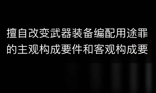擅自改变武器装备编配用途罪的主观构成要件和客观构成要件