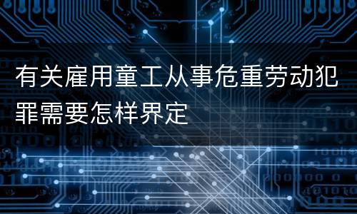 有关雇用童工从事危重劳动犯罪需要怎样界定