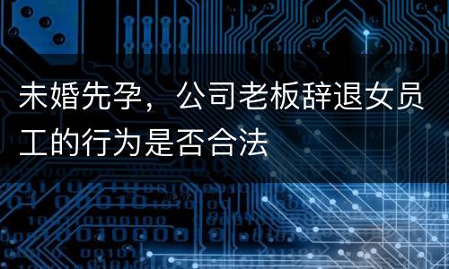 未婚先孕，公司老板辞退女员工的行为是否合法