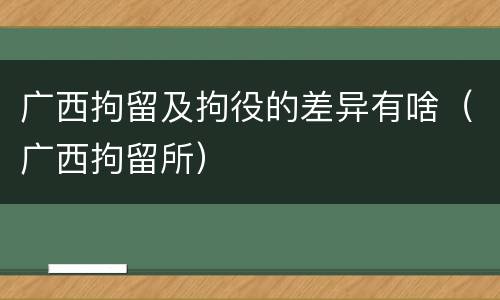 广西拘留及拘役的差异有啥（广西拘留所）