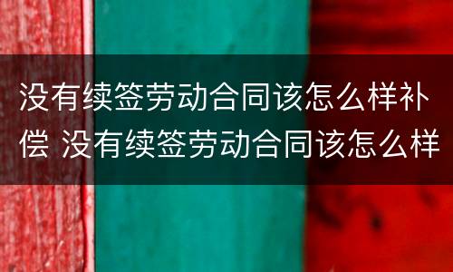 没有续签劳动合同该怎么样补偿 没有续签劳动合同该怎么样补偿呢