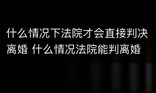 什么情况下法院才会直接判决离婚 什么情况法院能判离婚