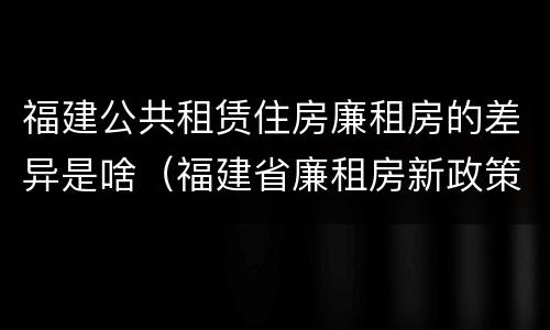 福建公共租赁住房廉租房的差异是啥（福建省廉租房新政策）