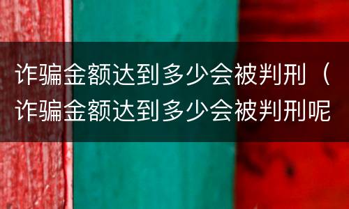 诈骗金额达到多少会被判刑（诈骗金额达到多少会被判刑呢）