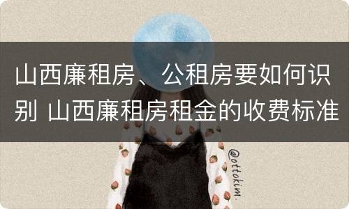 山西廉租房、公租房要如何识别 山西廉租房租金的收费标准