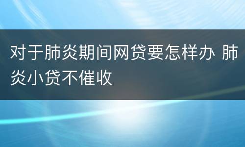对于肺炎期间网贷要怎样办 肺炎小贷不催收