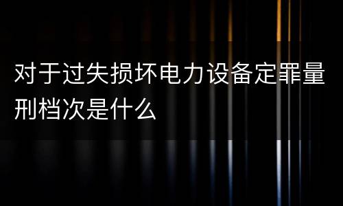 对于过失损坏电力设备定罪量刑档次是什么