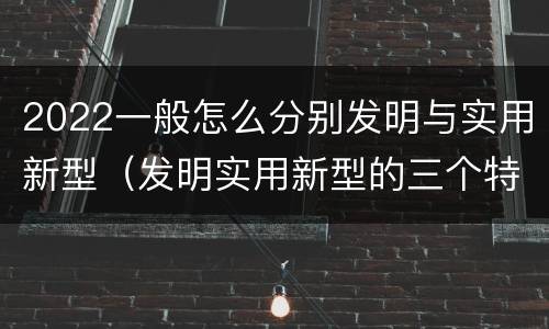 2022一般怎么分别发明与实用新型（发明实用新型的三个特点）