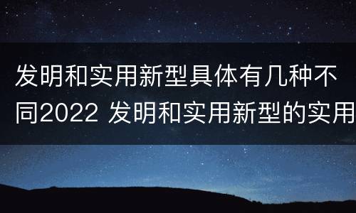 发明和实用新型具体有几种不同2022 发明和实用新型的实用性包括