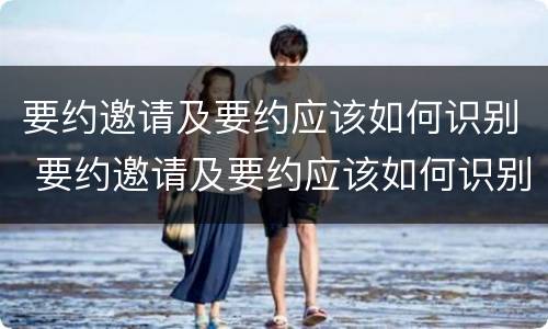 要约邀请及要约应该如何识别 要约邀请及要约应该如何识别真假