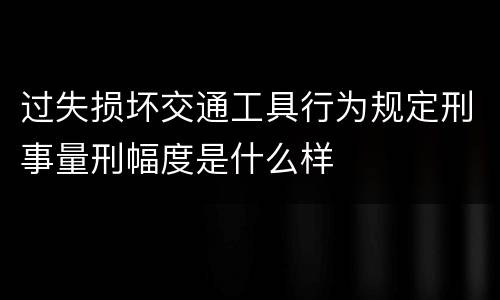 过失损坏交通工具行为规定刑事量刑幅度是什么样