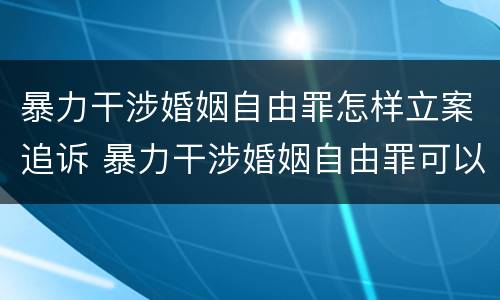 暴力干涉婚姻自由罪怎样立案追诉 暴力干涉婚姻自由罪可以刑事和解吗