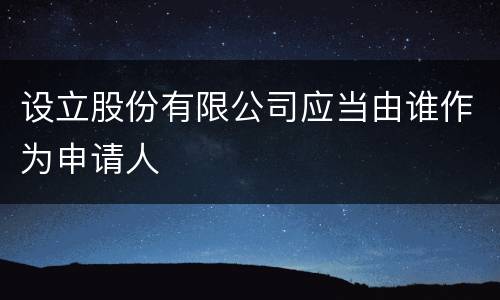 设立股份有限公司应当由谁作为申请人