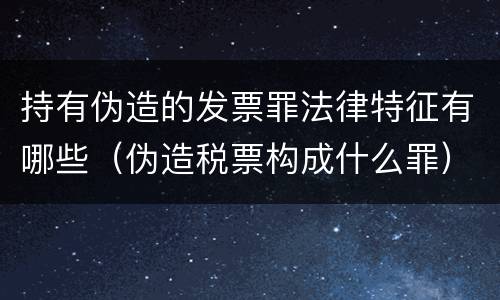 持有伪造的发票罪法律特征有哪些（伪造税票构成什么罪）