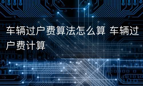 车辆过户费算法怎么算 车辆过户费计算