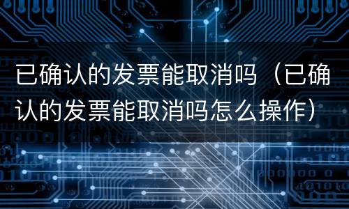 已确认的发票能取消吗（已确认的发票能取消吗怎么操作）