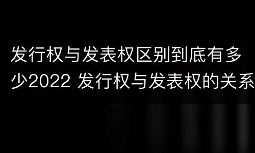 发行权与发表权区别到底有多少2022 发行权与发表权的关系
