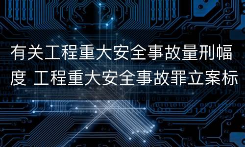 有关工程重大安全事故量刑幅度 工程重大安全事故罪立案标准