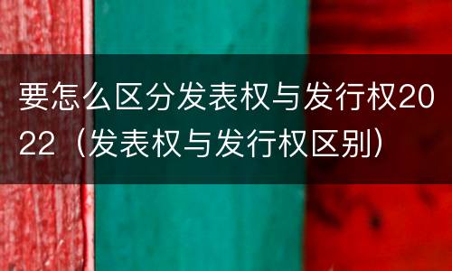 要怎么区分发表权与发行权2022（发表权与发行权区别）