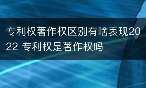 专利权著作权区别有啥表现2022 专利权是著作权吗