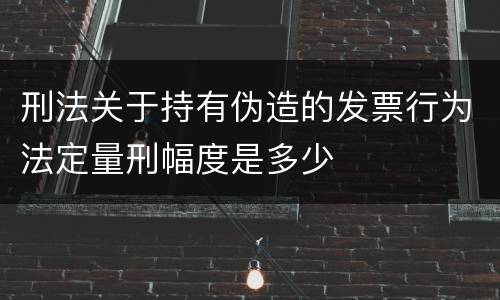 刑法关于持有伪造的发票行为法定量刑幅度是多少