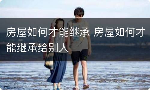 房屋如何才能继承 房屋如何才能继承给别人