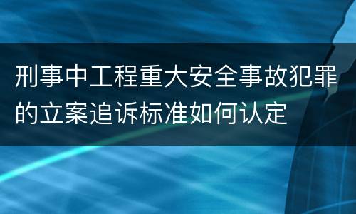 刑事中工程重大安全事故犯罪的立案追诉标准如何认定